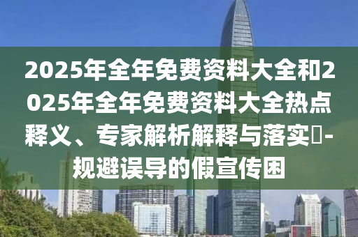 2025年全年免費資料大全和2025年全年免費資料大全熱點釋義、專家解析解釋與落實?-規避誤導的假宣傳困
