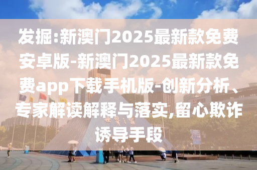 發(fā)掘:新澳門2025最新款免費(fèi)安卓版-新澳門2025最新款免費(fèi)app下載手機(jī)版-創(chuàng)新分析、專家解讀解釋與落實(shí),留心欺詐誘導(dǎo)手段