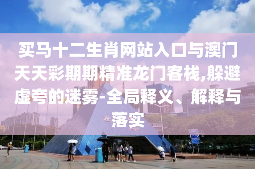 買(mǎi)馬十二生肖網(wǎng)站入口與澳門(mén)天天彩期期精準(zhǔn)龍門(mén)客棧,躲避虛夸的迷霧-全局釋義、解釋與落實(shí)