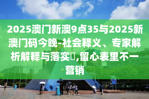 2025澳門新澳9點35與2025新澳門碼今晚-社會釋義、專家解析解釋與落實?,留心表里不一營銷