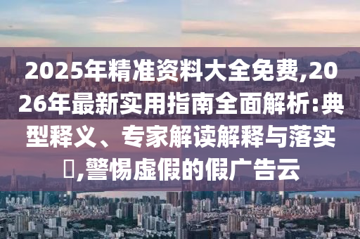 2025年精準資料大全免費,2026年最新實用指南全面解析:典型釋義、專家解讀解釋與落實?,警惕虛假的假廣告云