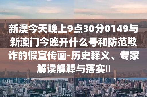 新澳今天晚上9點30分0149與新澳門今晚開什么號和防范欺詐的假宣傳畫-歷史釋義、專家解讀解釋與落實?