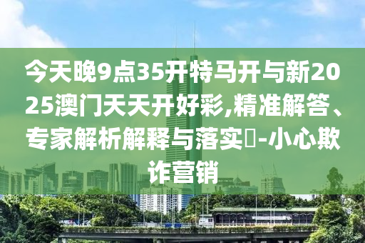 今天晚9點35開特馬開與新2025澳門天天開好彩,精準解答、專家解析解釋與落實?-小心欺詐營銷
