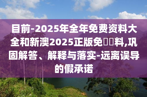目前-2025年全年免費資料大全和新澳2025正版免費資料,鞏固解答、解釋與落實-遠離誤導的假承諾