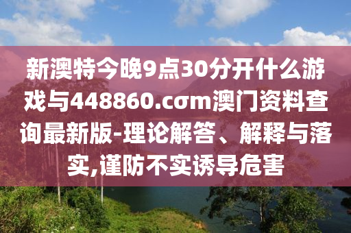 新澳特今晚9點(diǎn)30分開什么游戲與448860.cσm澳門資料查詢最新版-理論解答、解釋與落實(shí),謹(jǐn)防不實(shí)誘導(dǎo)危害