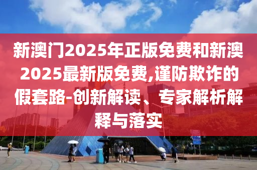 新澳門2025年正版免費和新澳2025最新版免費,謹防欺詐的假套路-創新解讀、專家解析解釋與落實