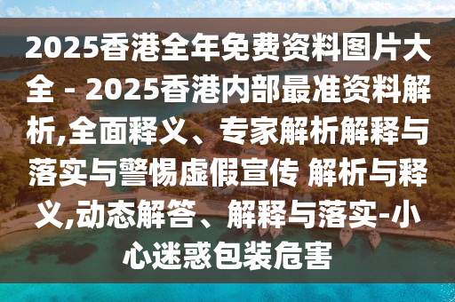 2025香港全年免費資料圖片大全 - 2025香港內部最準資料解析,全面釋義、專家解析解釋與落實與警惕虛假宣傳 解析與釋義,動態解答、解釋與落實-小心迷惑包裝危害