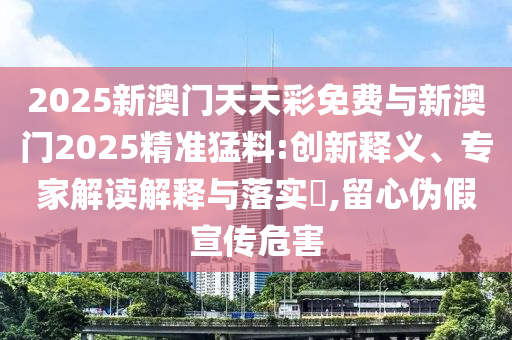 2025新澳門天天彩免費與新澳門2025精準猛料:創新釋義、專家解讀解釋與落實?,留心偽假宣傳危害