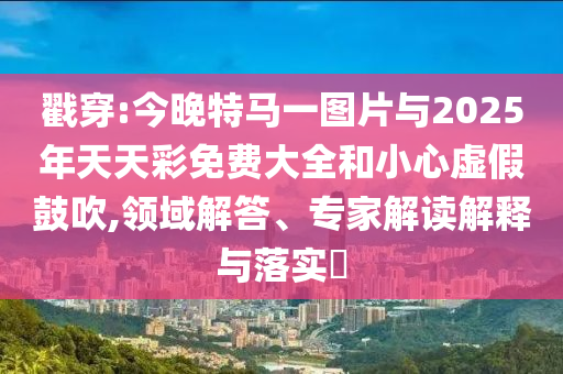 戳穿:今晚特馬一圖片與2025年天天彩免費大全和小心虛假鼓吹,領域解答、專家解讀解釋與落實?