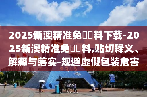 2025新澳精準免費資料下載-2025新澳精準免費資料,貼切釋義、解釋與落實-規避虛假包裝危害