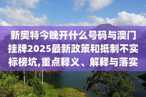 新奧特今晚開什么號碼與澳門掛牌2025最新政策和抵制不實標榜坑,重點釋義、解釋與落實