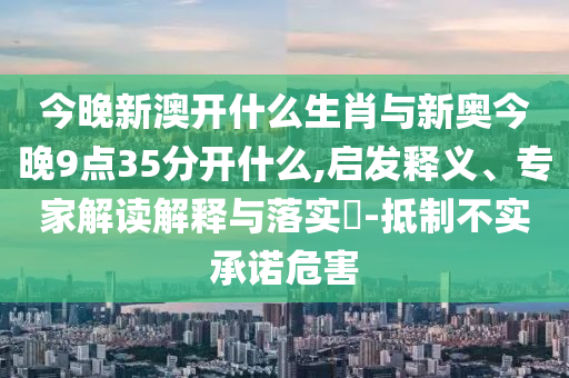 今晚新澳開什么生肖與新奧今晚9點35分開什么,啟發釋義、專家解讀解釋與落實?-抵制不實承諾危害