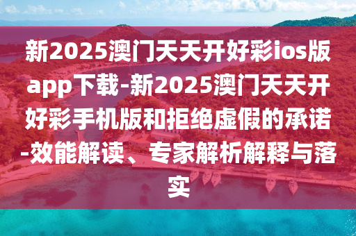 新2025澳門天天開好彩ios版app下載-新2025澳門天天開好彩手機版和拒絕虛假的承諾-效能解讀、專家解析解釋與落實