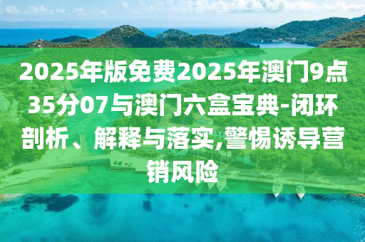 2025年版免費2025年澳門9點35分07與澳門六盒寶典-閉環剖析、解釋與落實,警惕誘導營銷風險