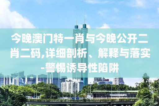 今晚澳門特一肖與今晚公開二肖二碼,詳細剖析、解釋與落實-警惕誘導性陷阱