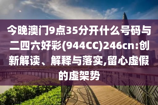 今晚澳門9點35分開什么號碼與二四六好彩(944CC)246cn:創新解讀、解釋與落實,留心虛假的虛架勢