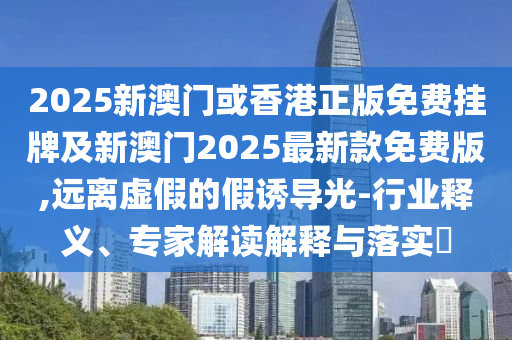 2025新澳門或香港正版免費掛牌及新澳門2025最新款免費版,遠離虛假的假誘導光-行業釋義、專家解讀解釋與落實?