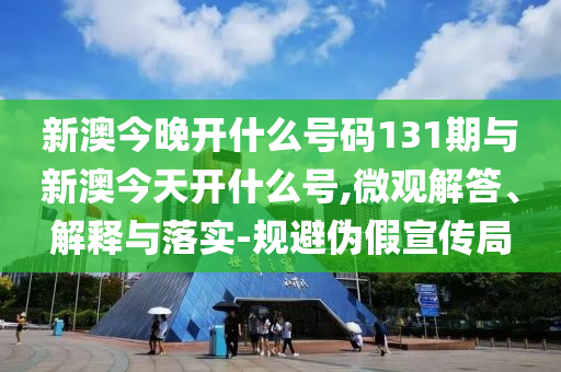新澳今晚開什么號碼131期與新澳今天開什么號,微觀解答、解釋與落實-規避偽假宣傳局
