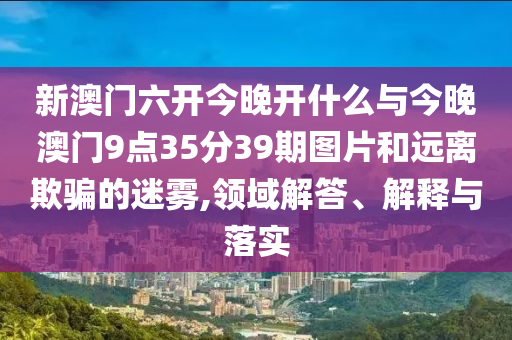 新澳門六開今晚開什么與今晚澳門9點35分39期圖片和遠(yuǎn)離欺騙的迷霧,領(lǐng)域解答、解釋與落實