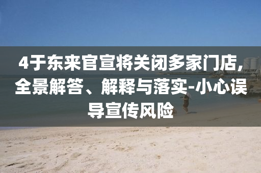 4于東來官宣將關閉多家門店,全景解答、解釋與落實-小心誤導宣傳風險