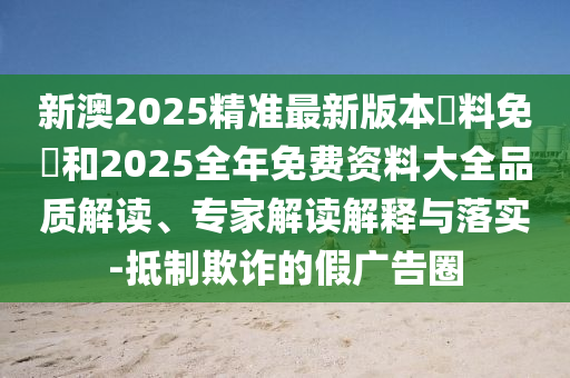 新澳2025精準最新版本資料免費和2025全年免費資料大全品質解讀、專家解讀解釋與落實-抵制欺詐的假廣告圈