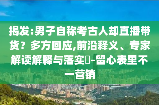 揭發:男子自稱考古人卻直播帶貨？多方回應,前沿釋義、專家解讀解釋與落實?-留心表里不一營銷