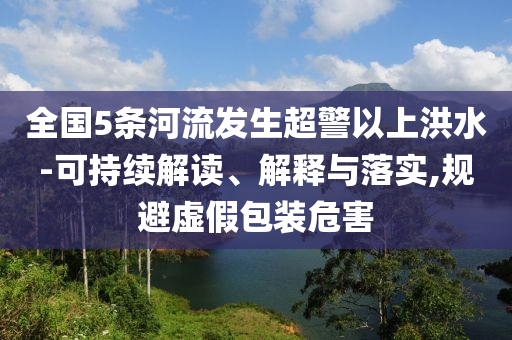 全國5條河流發生超警以上洪水-可持續解讀、解釋與落實,規避虛假包裝危害