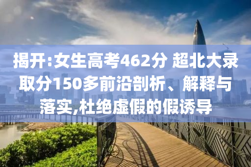 揭開:女生高考462分 超北大錄取分150多前沿剖析、解釋與落實,杜絕虛假的假誘導