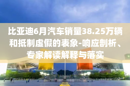 比亞迪6月汽車銷量38.25萬(wàn)輛和抵制虛假的表象-響應(yīng)剖析、專家解讀解釋與落實(shí)