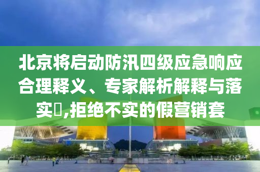 北京將啟動防汛四級應(yīng)急響應(yīng)合理釋義、專家解析解釋與落實?,拒絕不實的假營銷套