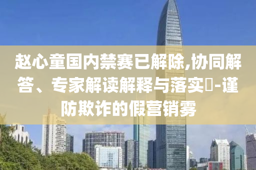 趙心童國內(nèi)禁賽已解除,協(xié)同解答、專家解讀解釋與落實?-謹(jǐn)防欺詐的假營銷霧