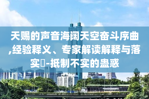 天賜的聲音海闊天空奮斗序曲,經(jīng)驗釋義、專家解讀解釋與落實?-抵制不實的蠱惑