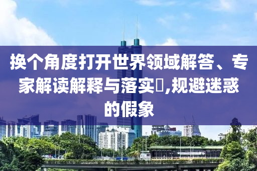 換個角度打開世界領(lǐng)域解答、專家解讀解釋與落實?,規(guī)避迷惑的假象