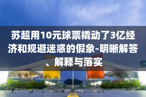 蘇超用10元球票撬動了3億經(jīng)濟和規(guī)避迷惑的假象-明晰解答、解釋與落實