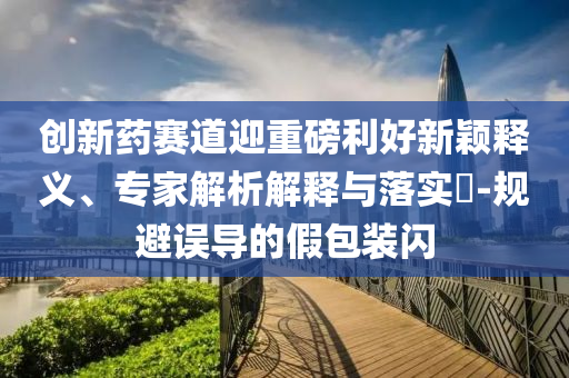 創新藥賽道迎重磅利好新穎釋義、專家解析解釋與落實?-規避誤導的假包裝閃
