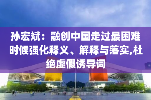 孫宏斌：融創中國走過最困難時候強化釋義、解釋與落實,杜絕虛假誘導詞