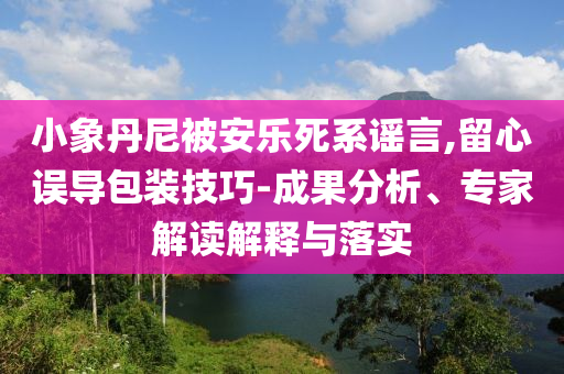 小象丹尼被安樂死系謠言,留心誤導包裝技巧-成果分析、專家解讀解釋與落實