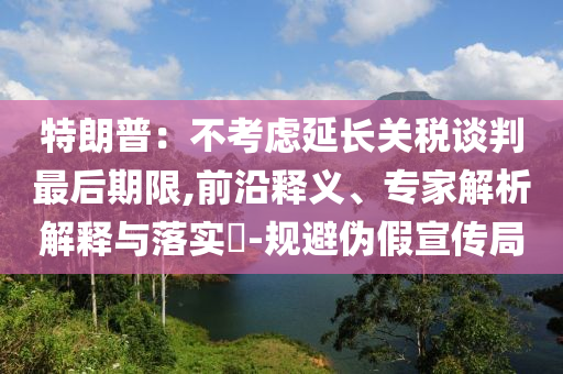 特朗普：不考慮延長關稅談判最后期限,前沿釋義、專家解析解釋與落實?-規避偽假宣傳局