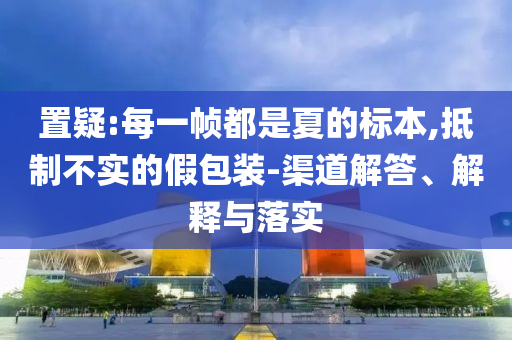 置疑:每一幀都是夏的標本,抵制不實的假包裝-渠道解答、解釋與落實