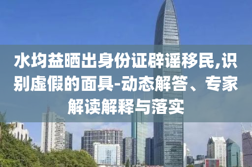 水均益曬出身份證辟謠移民,識別虛假的面具-動態解答、專家解讀解釋與落實