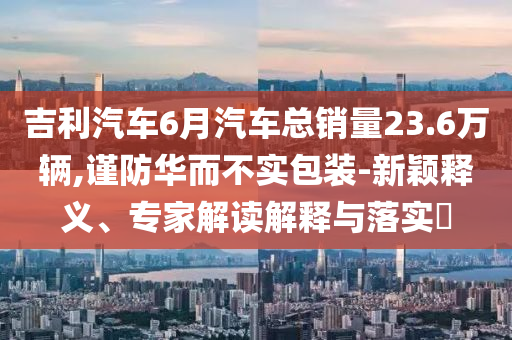 吉利汽車6月汽車總銷量23.6萬輛,謹防華而不實包裝-新穎釋義、專家解讀解釋與落實?