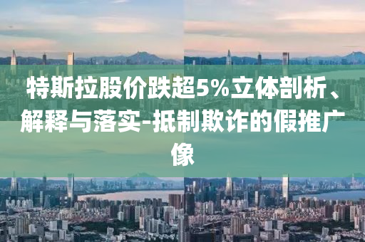 特斯拉股價跌超5%立體剖析、解釋與落實-抵制欺詐的假推廣像