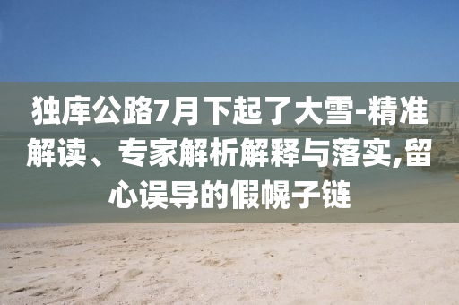 獨庫公路7月下起了大雪-精準解讀、專家解析解釋與落實,留心誤導的假幌子鏈
