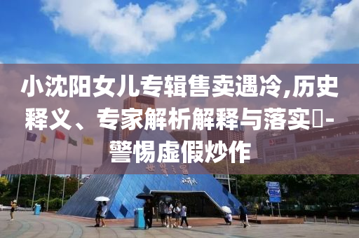 小沈陽女兒專輯售賣遇冷,歷史釋義、專家解析解釋與落實?-警惕虛假炒作