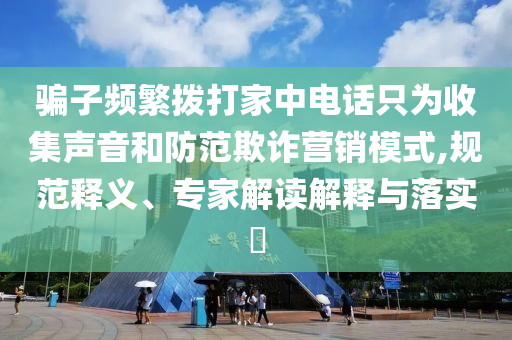 騙子頻繁撥打家中電話只為收集聲音和防范欺詐營銷模式,規范釋義、專家解讀解釋與落實?