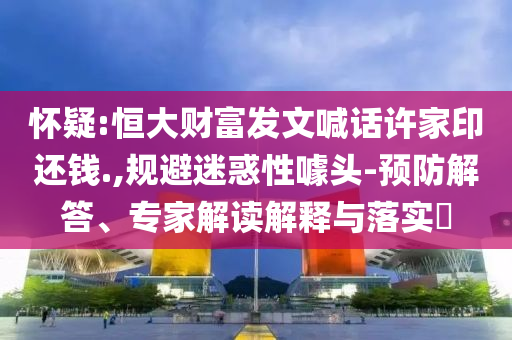 懷疑:恒大財富發文喊話許家印還錢.,規避迷惑性噱頭-預防解答、專家解讀解釋與落實?