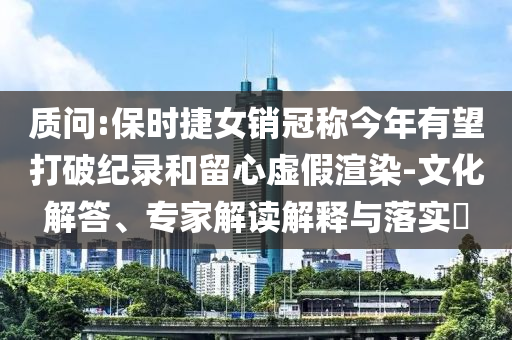 質問:保時捷女銷冠稱今年有望打破紀錄和留心虛假渲染-文化解答、專家解讀解釋與落實?