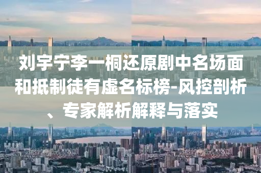 劉宇寧李一桐還原劇中名場面和抵制徒有虛名標榜-風控剖析、專家解析解釋與落實