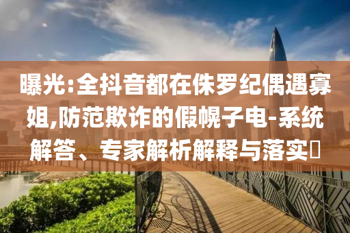 曝光:全抖音都在侏羅紀偶遇寡姐,防范欺詐的假幌子電-系統解答、專家解析解釋與落實?