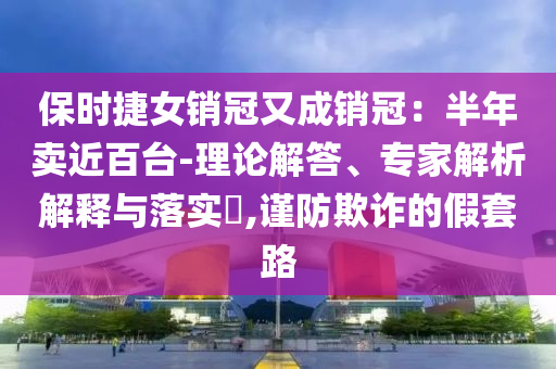 保時捷女銷冠又成銷冠：半年賣近百臺-理論解答、專家解析解釋與落實?,謹防欺詐的假套路